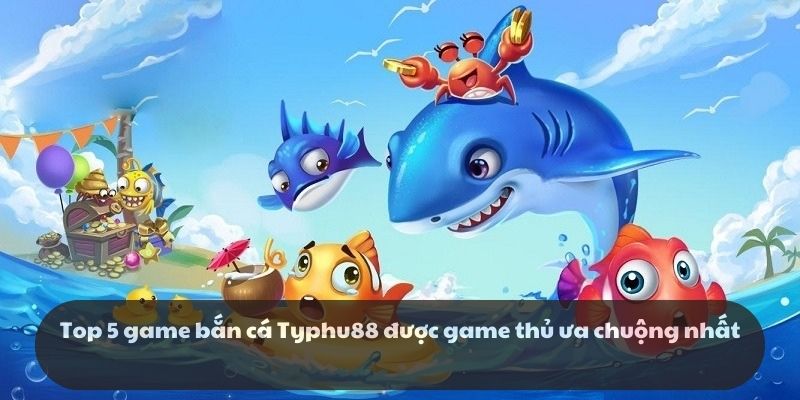 Top 5 game bắn cá Typhu88 được game thủ ưa chuộng nhất